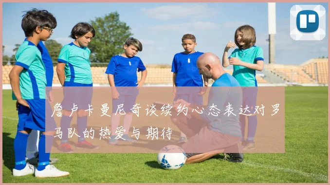 詹卢卡曼尼奇谈续约心态表达对罗马队的热爱与期待