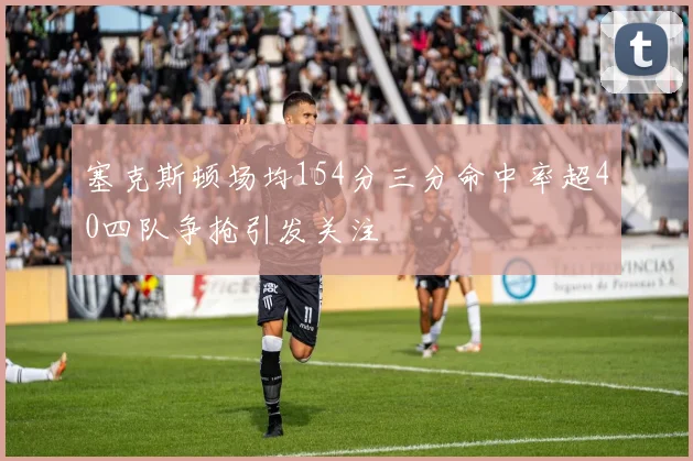 塞克斯顿场均154分三分命中率超40四队争抢引发关注