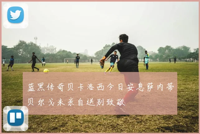蓝黑传奇贝卡洛西今日安息萨内蒂贝尔戈米亲自送别致敬