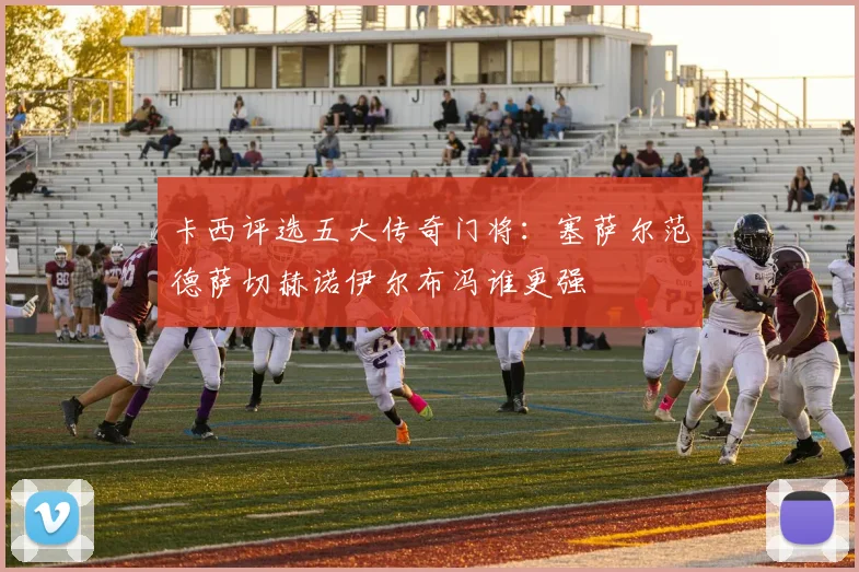 卡西评选五大传奇门将：塞萨尔范德萨切赫诺伊尔布冯谁更强