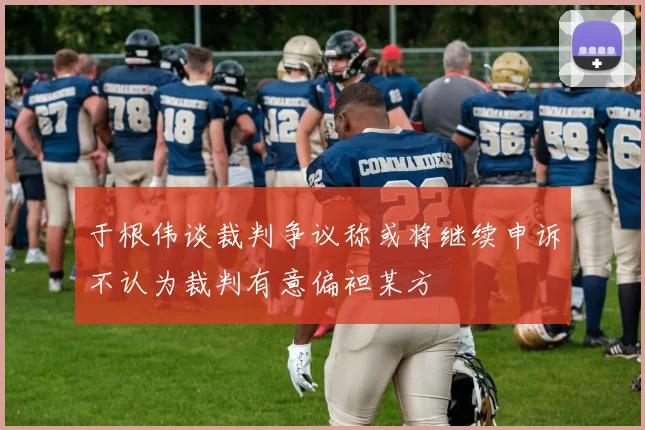 于根伟谈裁判争议称或将继续申诉不认为裁判有意偏袒某方