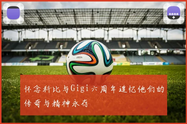 怀念科比与Gigi六周年追忆他们的传奇与精神永存