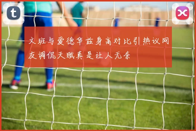 文班与爱德华兹身高对比引热议网友调侃天赋真是让人无奈