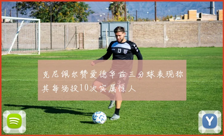 克尼佩尔赞爱德华兹三分球表现称其每场投10次实属惊人