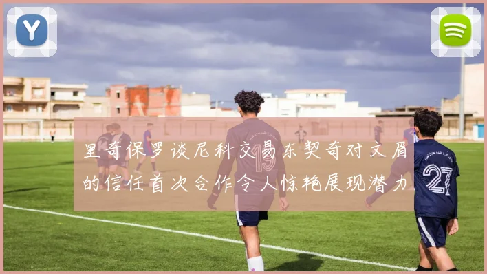 里奇保罗谈尼科交易东契奇对文眉的信任首次合作令人惊艳展现潜力