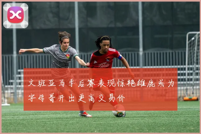 文班亚马季后赛表现惊艳雄鹿或为字母哥开出更高交易价