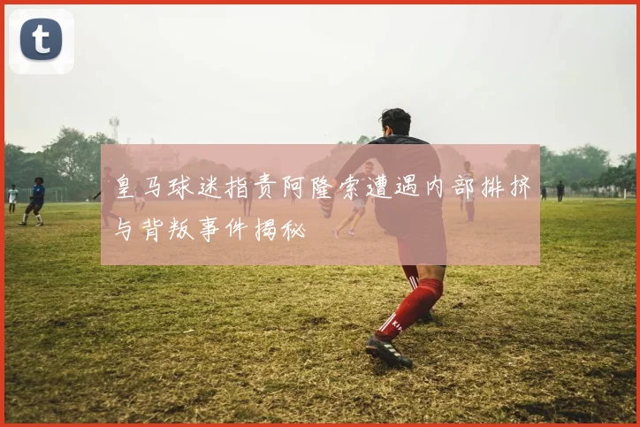 皇马球迷指责阿隆索遭遇内部排挤与背叛事件揭秘