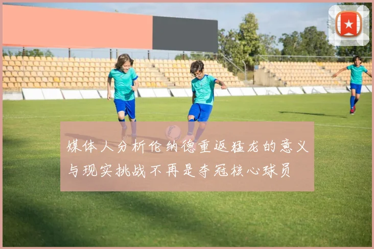 媒体人分析伦纳德重返猛龙的意义与现实挑战不再是夺冠核心球员