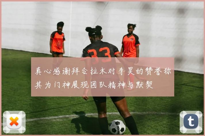 真心感谢拜合拉木对李昊的赞誉称其为门神展现团队精神与默契