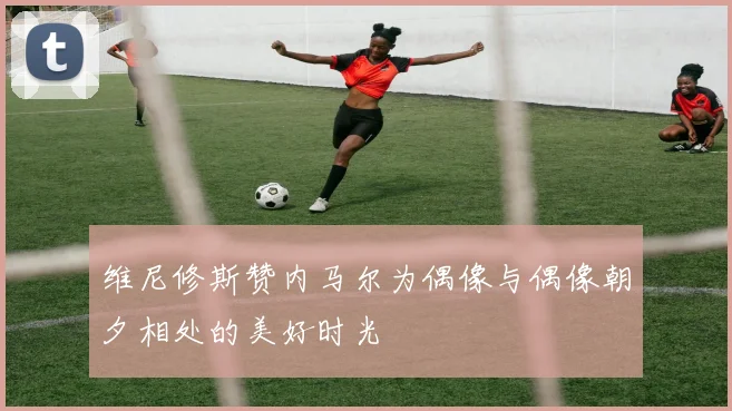 维尼修斯赞内马尔为偶像与偶像朝夕相处的美好时光