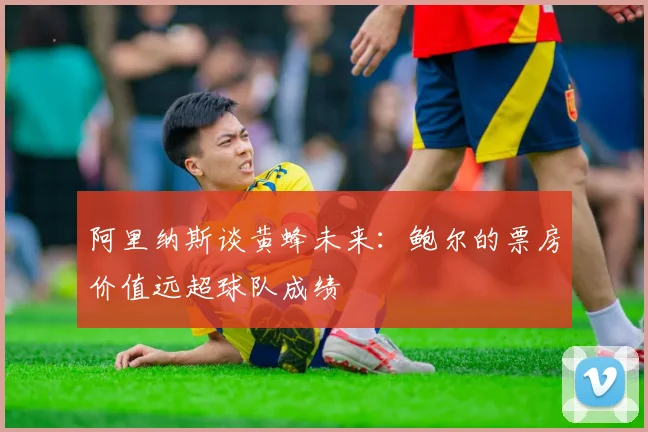 阿里纳斯谈黄蜂未来：鲍尔的票房价值远超球队成绩