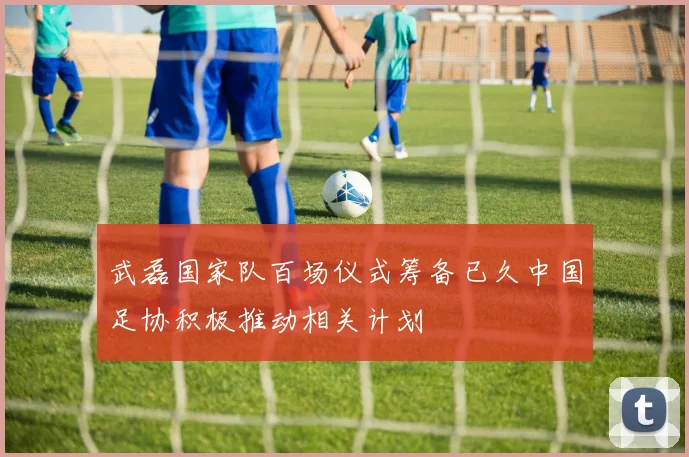 武磊国家队百场仪式筹备已久中国足协积极推动相关计划