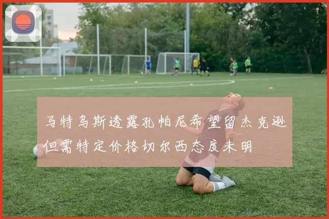 马特乌斯透露孔帕尼希望留杰克逊但需特定价格切尔西态度未明