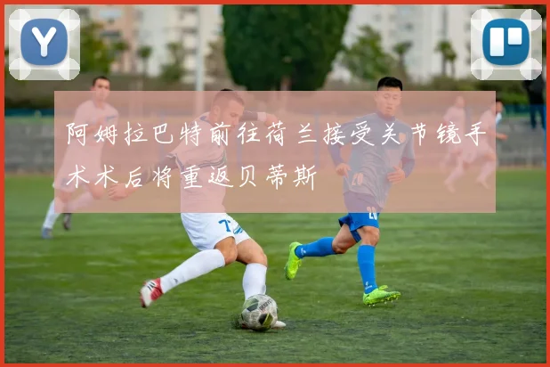 阿姆拉巴特前往荷兰接受关节镜手术术后将重返贝蒂斯