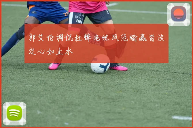 郭艾伦调侃杜锋老练风范输赢皆淡定心如止水