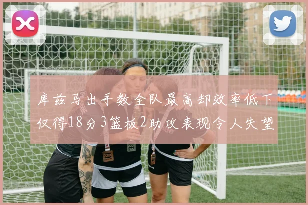 库兹马出手数全队最高却效率低下仅得18分3篮板2助攻表现令人失望