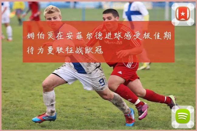 姆伯莫在安菲尔德进球感受极佳期待为曼联征战欧冠