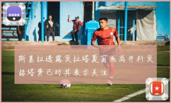 斯基拉透露莫拉塔夏窗或离开科莫赫塔费已对其表示关注