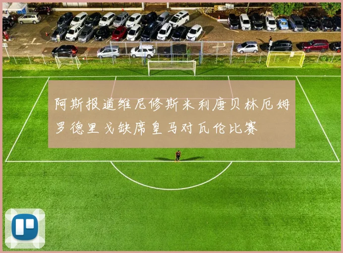 阿斯报道维尼修斯米利唐贝林厄姆罗德里戈缺席皇马对瓦伦比赛