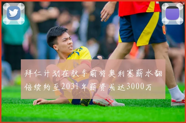 拜仁计划在秋季前将奥利塞薪水翻倍续约至2031年薪资或达3000万