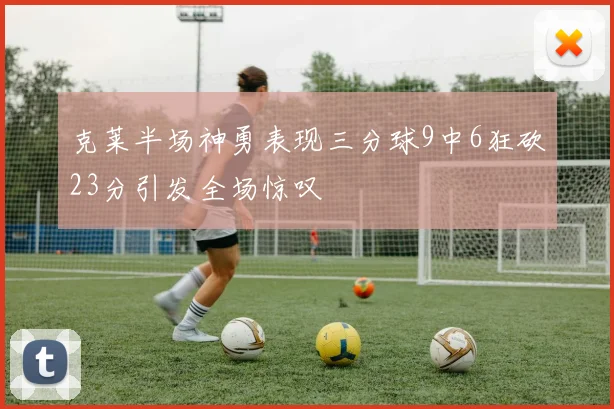 克莱半场神勇表现三分球9中6狂砍23分引发全场惊叹
