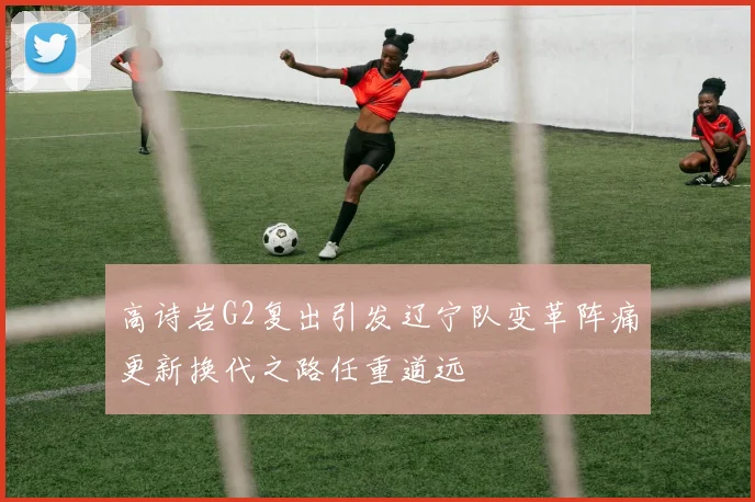 高诗岩G2复出引发辽宁队变革阵痛更新换代之路任重道远
