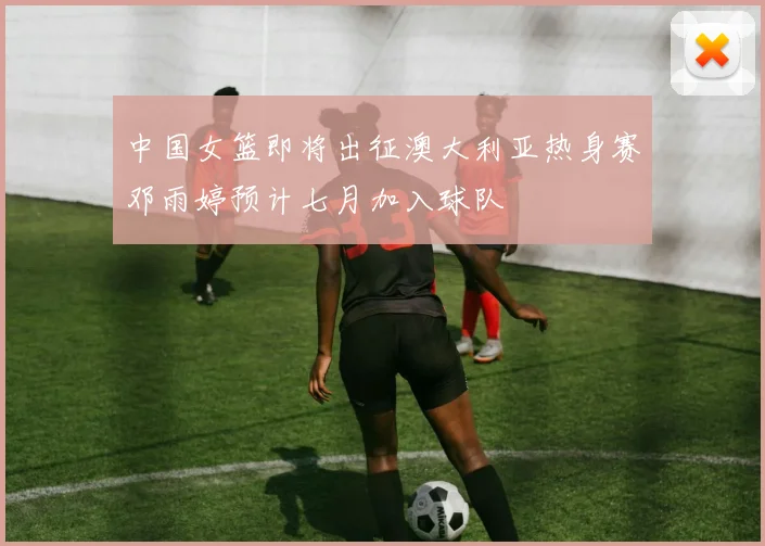 中国女篮即将出征澳大利亚热身赛邓雨婷预计七月加入球队