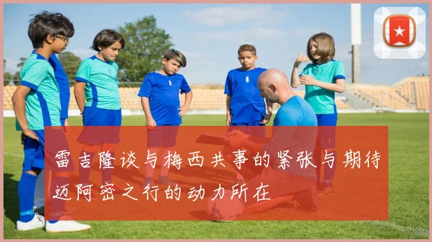 雷吉隆谈与梅西共事的紧张与期待迈阿密之行的动力所在